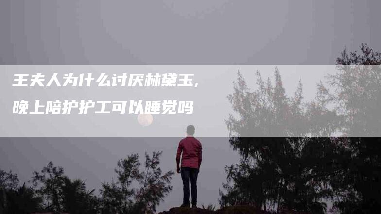王夫人为什么讨厌林黛玉,晚上陪护护工可以睡觉吗