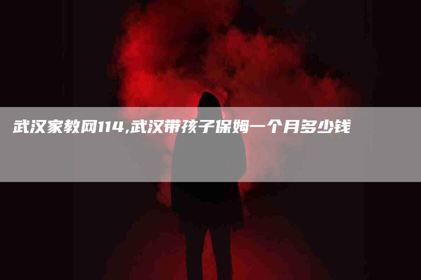 武汉家教网114,武汉带孩子保姆一个月多少钱-家政服务网