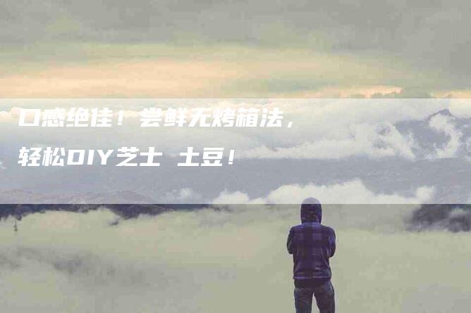 口感绝佳！尝鲜无烤箱法，轻松DIY芝士焗土豆！-家政服务网