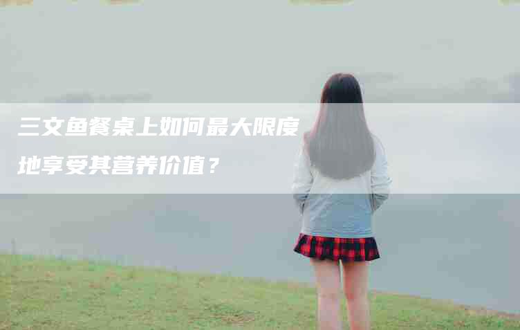 三文鱼餐桌上如何最大限度地享受其营养价值？-家政服务网