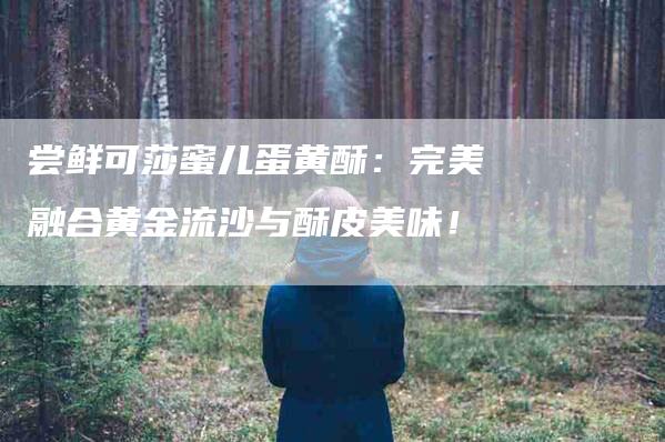 尝鲜可莎蜜儿蛋黄酥：完美融合黄金流沙与酥皮美味！-家政服务网