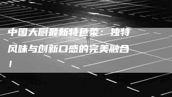 中国大厨最新特色菜：独特风味与创新口感的完美融合！