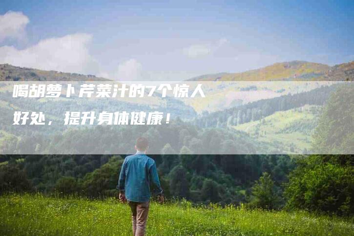 喝胡萝卜芹菜汁的7个惊人好处，提升身体健康！-家政服务网