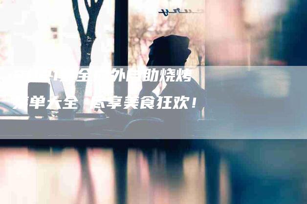 2021最全户外自助烧烤菜单大全 尽享美食狂欢！-家政服务网