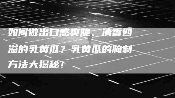 如何做出口感爽脆、清香四溢的乳黄瓜？乳黄瓜的腌制方法大揭秘！