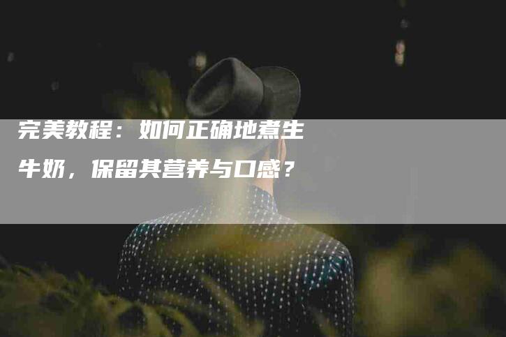 完美教程：如何正确地煮生牛奶，保留其营养与口感？-家政服务网