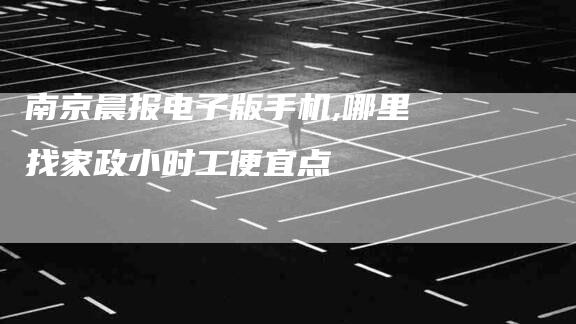 南京晨报电子版手机,哪里找家政小时工便宜点