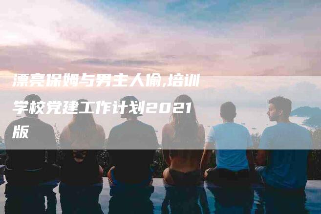 漂亮保姆与男主人偷,培训学校党建工作计划2021版-家政服务网