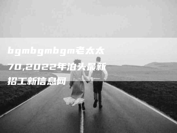 bgmbgmbgm老太太70,2022年泊头最新招工新信息网-家政服务网