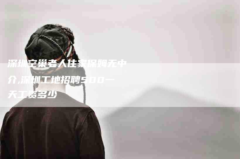 深圳空巢老人住家保姆无中介,深圳工地招聘500一天工资多少-家政服务网