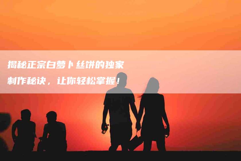 揭秘正宗白萝卜丝饼的独家制作秘诀，让你轻松掌握！-家政服务网