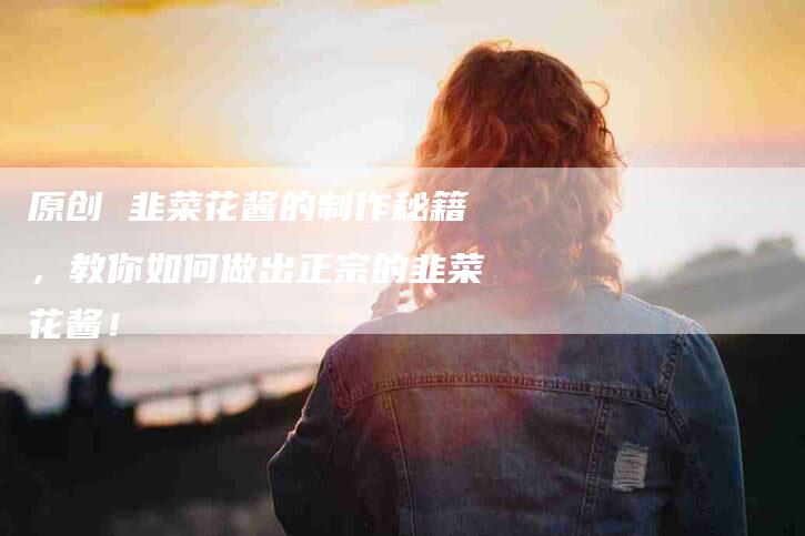 原创 韭菜花酱的制作秘籍，教你如何做出正宗的韭菜花酱！