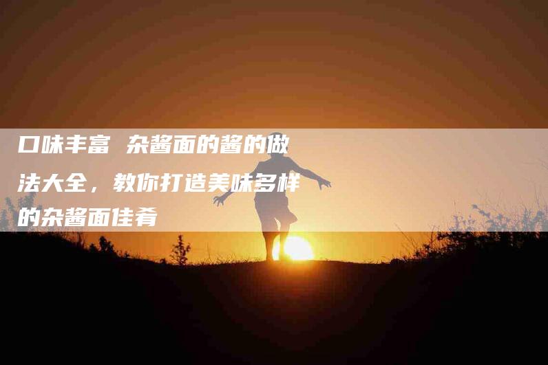 口味丰富 杂酱面的酱的做法大全，教你打造美味多样的杂酱面佳肴-家政服务网
