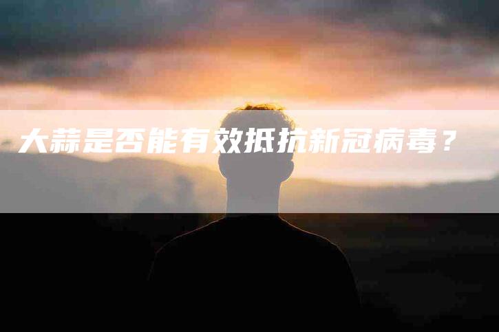 大蒜是否能有效抵抗新冠病毒？-家政服务网