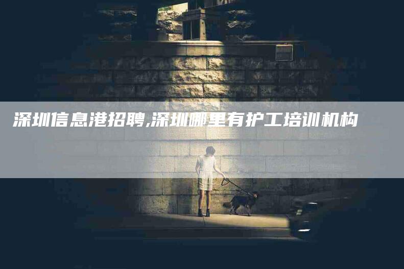 深圳信息港招聘,深圳哪里有护工培训机构-家政服务网