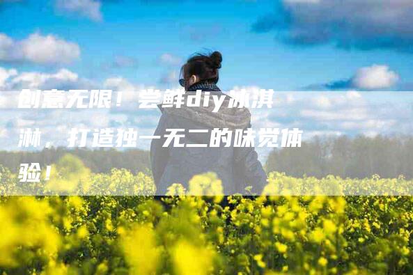 创意无限！尝鲜diy冰淇淋，打造独一无二的味觉体验！-家政服务网