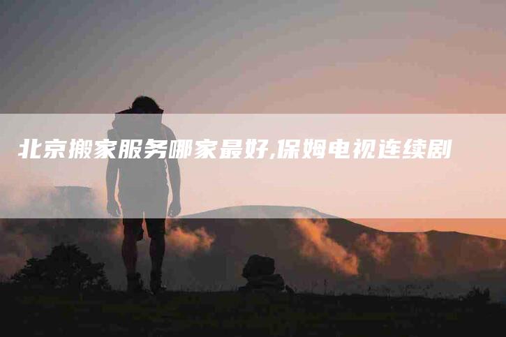 北京搬家服务哪家最好,保姆电视连续剧-家政服务网