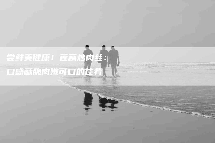 尝鲜美健康！莲藕炒肉丝：口感酥脆肉嫩可口的佳肴-家政服务网