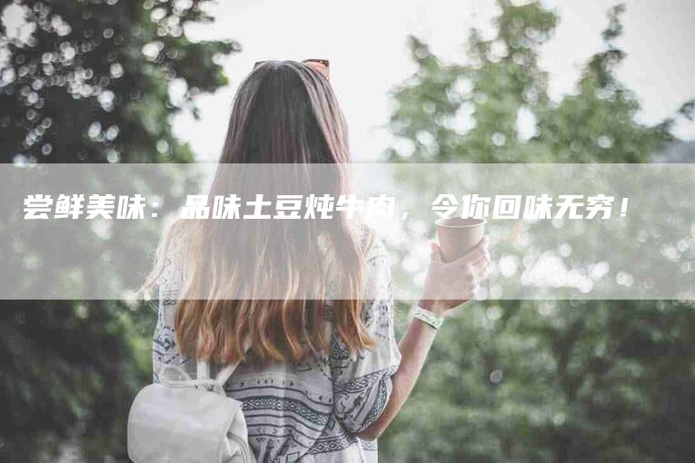 尝鲜美味：品味土豆炖牛肉，令你回味无穷！-家政服务网