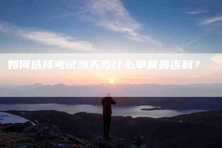 如何选择考试当天吃什么早餐最吉利？-家政服务网