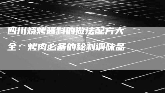 四川烧烤酱料的做法配方大全：烤肉必备的秘制调味品-家政服务网