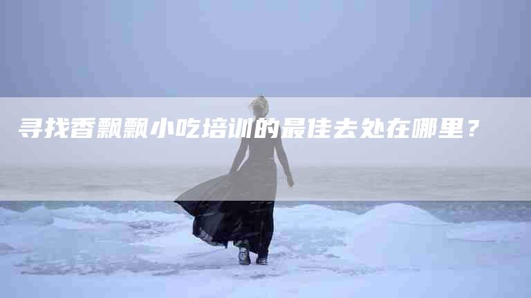 寻找香飘飘小吃培训的最佳去处在哪里？-家政服务网