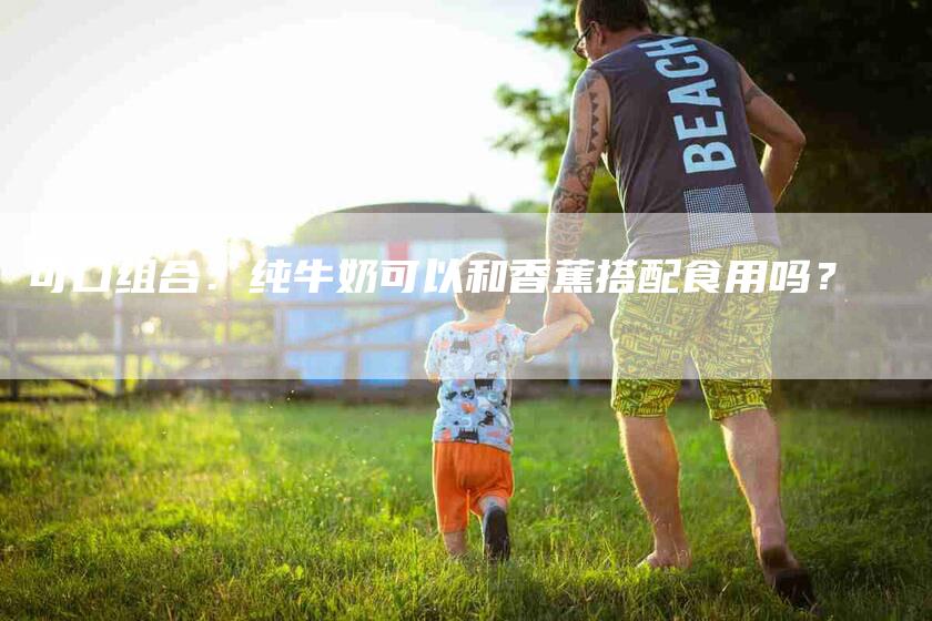 可口组合：纯牛奶可以和香蕉搭配食用吗？-家政服务网