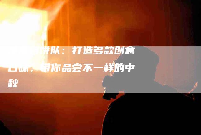 冰皮月饼队：打造多款创意口味，带你品尝不一样的中秋-家政服务网