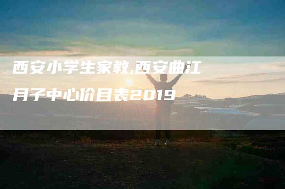 西安小学生家教,西安曲江月子中心价目表2019-家政服务网