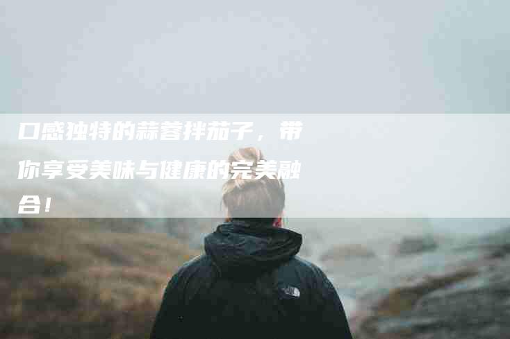 口感独特的蒜蓉拌茄子，带你享受美味与健康的完美融合！-家政服务网
