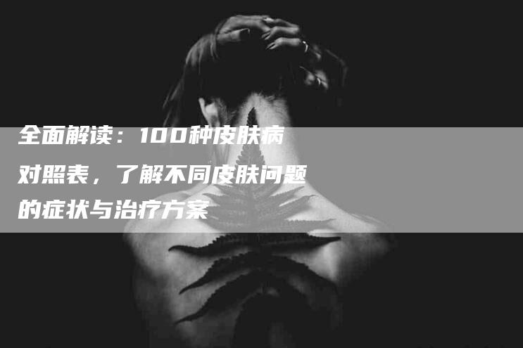 全面解读：100种皮肤病对照表，了解不同皮肤问题的症状与治疗方案-家政服务网