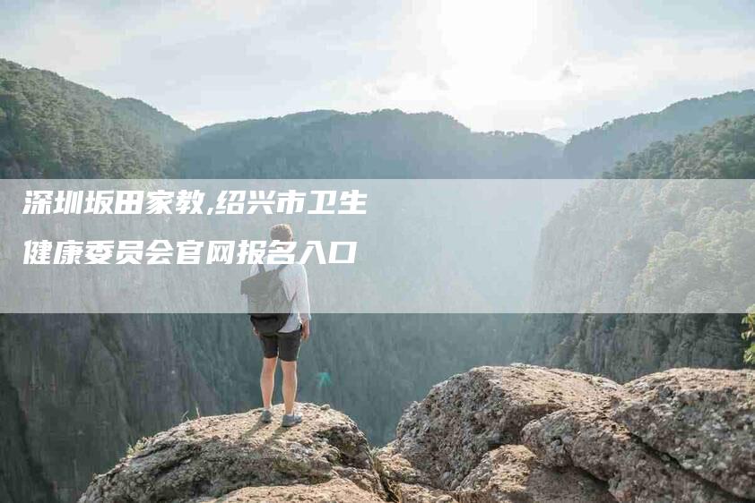 深圳坂田家教,绍兴市卫生健康委员会官网报名入口