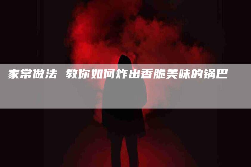 家常做法 教你如何炸出香脆美味的锅巴