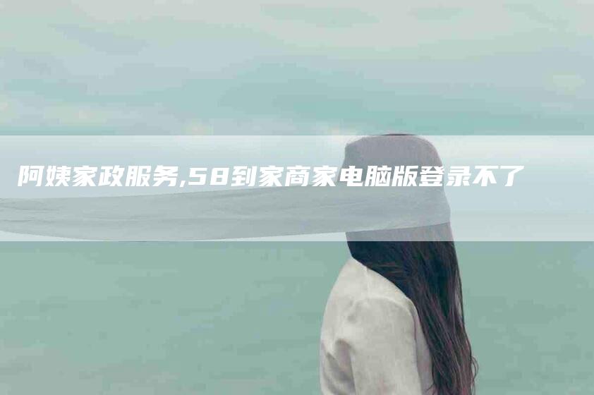 阿姨家政服务,58到家商家电脑版登录不了