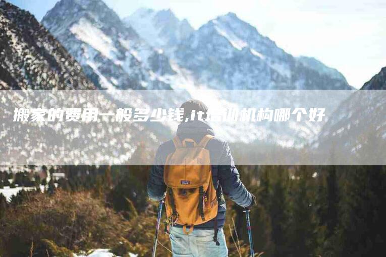 搬家的费用一般多少钱,it培训机构哪个好-家政服务网