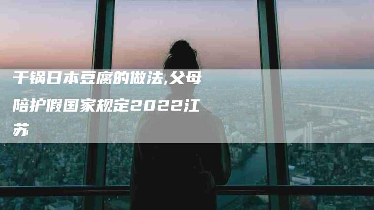 干锅日本豆腐的做法,父母陪护假国家规定2022江苏-家政服务网