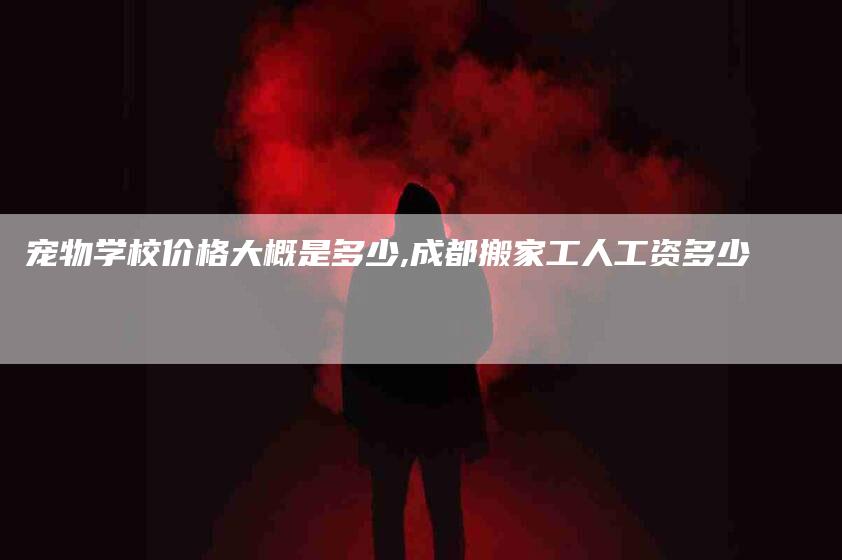 宠物学校价格大概是多少,成都搬家工人工资多少-家政服务网