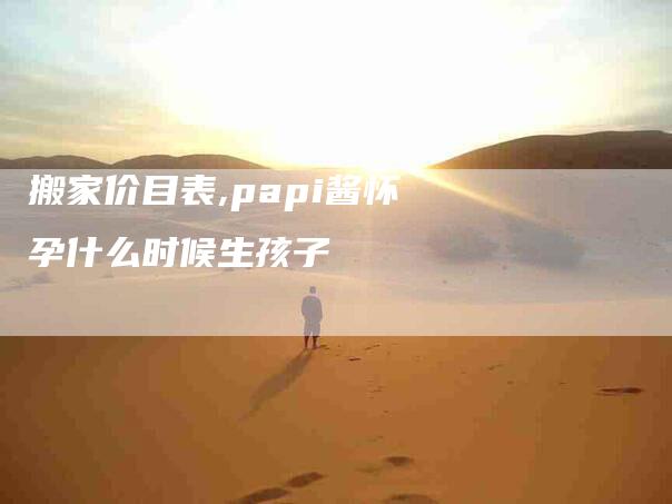 搬家价目表,papi酱怀孕什么时候生孩子