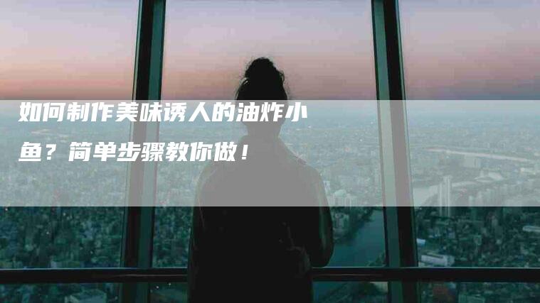 如何制作美味诱人的油炸小鱼？简单步骤教你做！-家政服务网