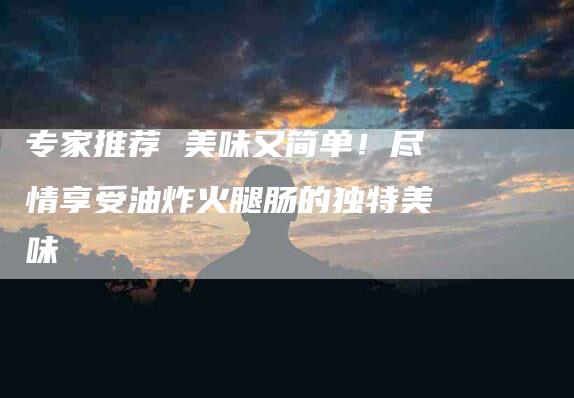 专家推荐 美味又简单！尽情享受油炸火腿肠的独特美味-家政服务网
