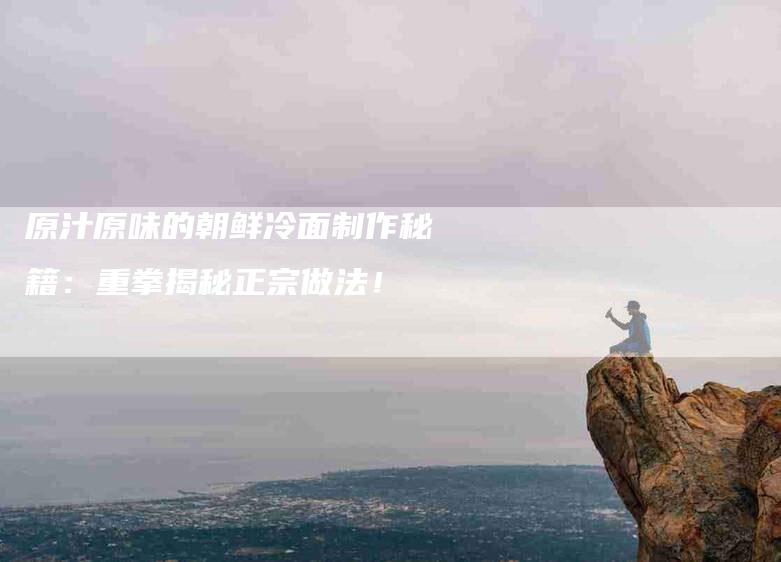 原汁原味的朝鲜冷面制作秘籍：重拳揭秘正宗做法！-家政服务网