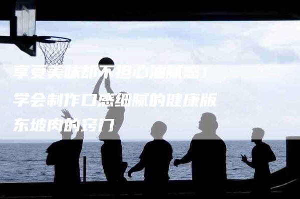 享受美味却不担心油腻感！学会制作口感细腻的健康版东坡肉的窍门-家政服务网