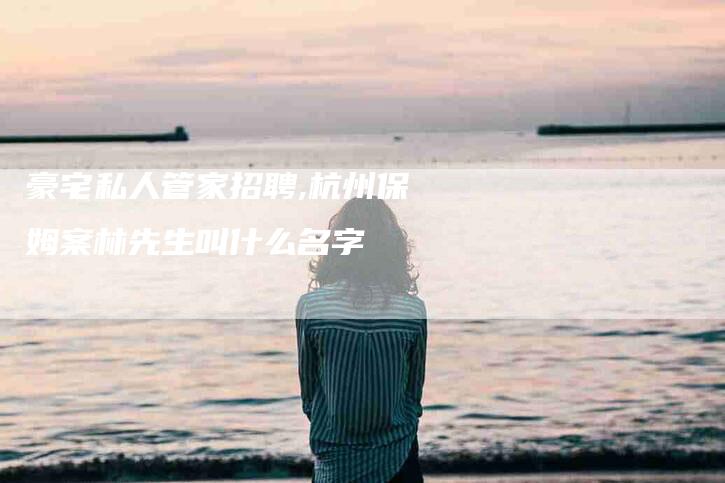 豪宅私人管家招聘,杭州保姆案林先生叫什么名字