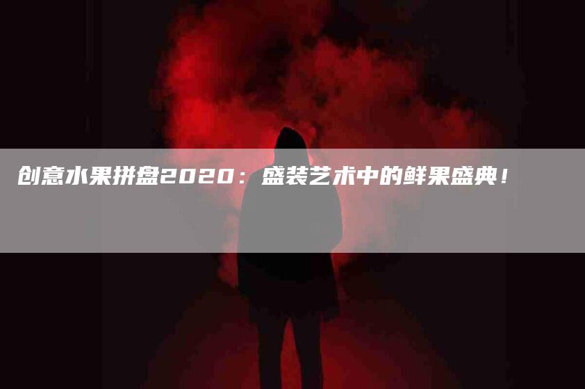 创意水果拼盘2020：盛装艺术中的鲜果盛典！-家政服务网