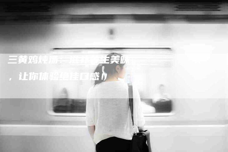 三黄鸡炖汤：滋补养生美味，让你体验绝佳口感！-家政服务网