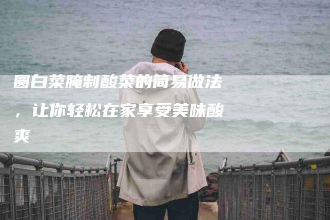 圆白菜腌制酸菜的简易做法，让你轻松在家享受美味酸爽-家政服务网