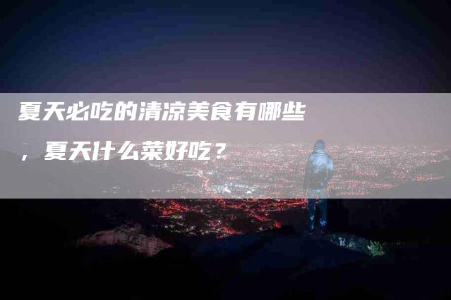 夏天必吃的清凉美食有哪些，夏天什么菜好吃？-家政服务网