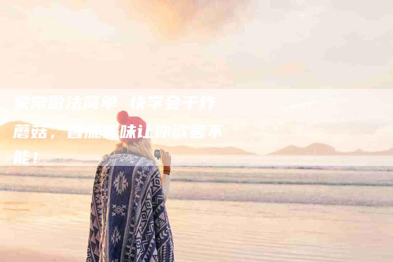 家常做法简单 快学会干炸蘑菇，香脆美味让你欲罢不能！-家政服务网