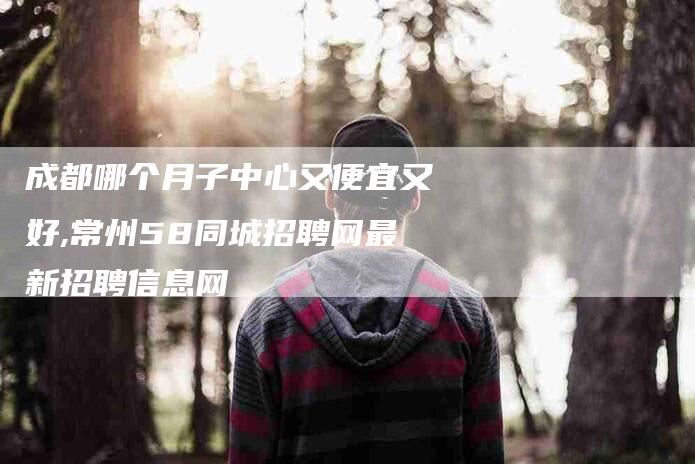 成都哪个月子中心又便宜又好,常州58同城招聘网最新招聘信息网