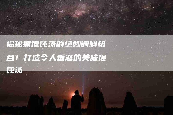 揭秘煮馄饨汤的绝妙调料组合！打造令人垂涎的美味馄饨汤-家政服务网